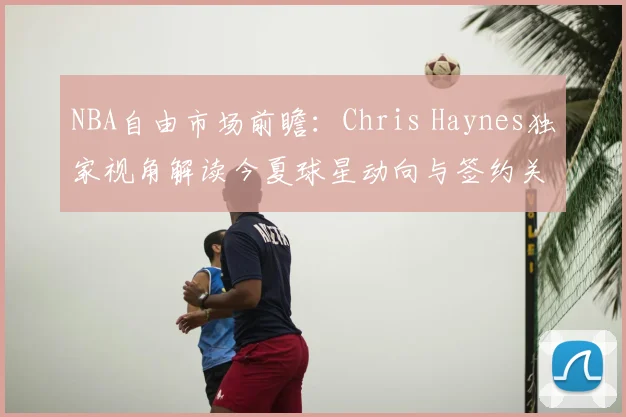 NBA自由市场前瞻：Chris Haynes独家视角解读今夏球星动向与签约关键