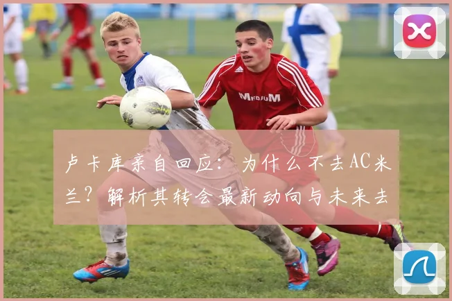 卢卡库亲自回应：为什么不去AC米兰？解析其转会最新动向与未来去向