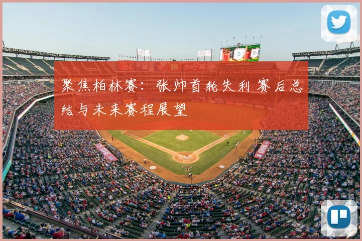 聚焦柏林赛：张帅首轮失利 赛后总结与未来赛程展望