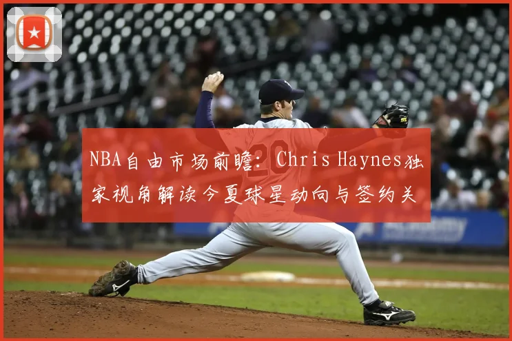 NBA自由市场前瞻：Chris Haynes独家视角解读今夏球星动向与签约关键