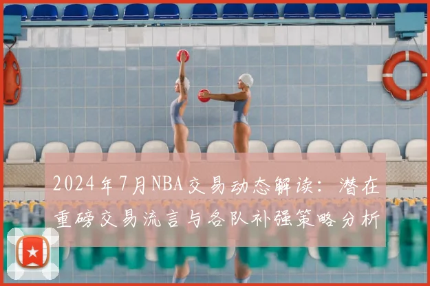 2024年7月NBA交易动态解读：潜在重磅交易流言与各队补强策略分析