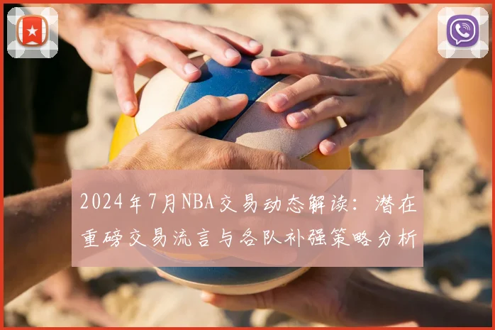 2024年7月NBA交易动态解读：潜在重磅交易流言与各队补强策略分析