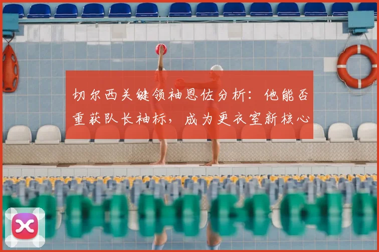 切尔西关键领袖恩佐分析：他能否重获队长袖标，成为更衣室新核心？