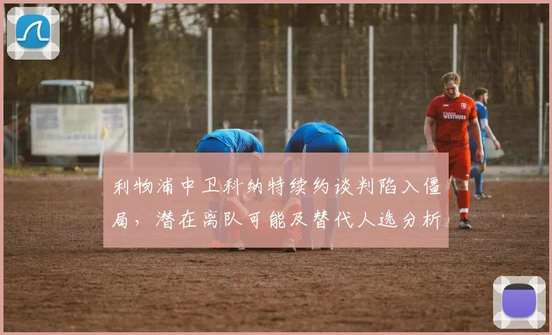 利物浦中卫科纳特续约谈判陷入僵局，潜在离队可能及替代人选分析