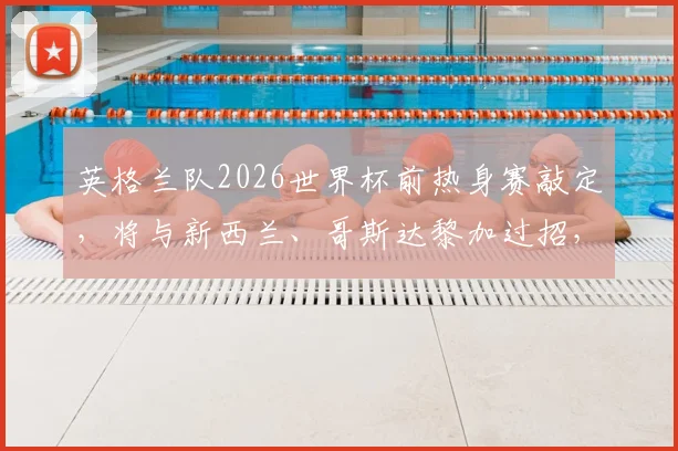 英格兰队2026世界杯前热身赛敲定，将与新西兰、哥斯达黎加过招，备战策略全解析
