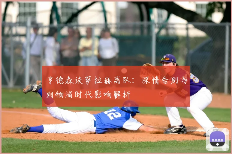 亨德森谈萨拉赫离队：深情告别与利物浦时代影响解析