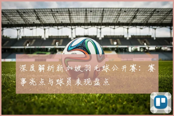 深度解析新加坡羽毛球公开赛：赛事亮点与球员表现盘点