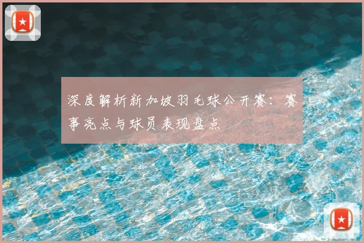 深度解析新加坡羽毛球公开赛：赛事亮点与球员表现盘点
