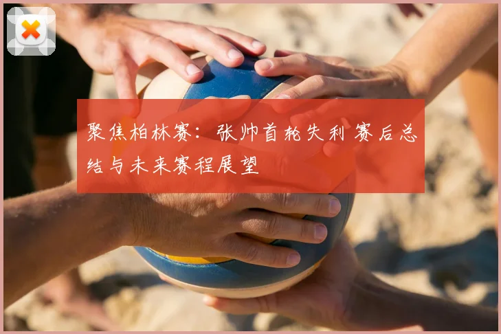 聚焦柏林赛：张帅首轮失利 赛后总结与未来赛程展望