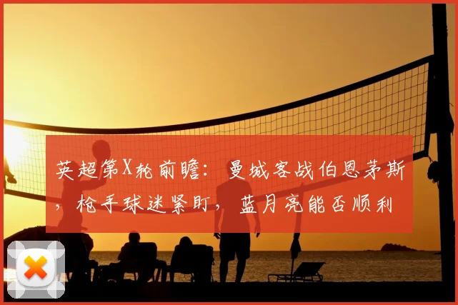 英超第X轮前瞻：曼城客战伯恩茅斯，枪手球迷紧盯，蓝月亮能否顺利过关？