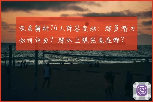 深度解析76人阵容变动：球员潜力如何评分？球队上限究竟在哪？