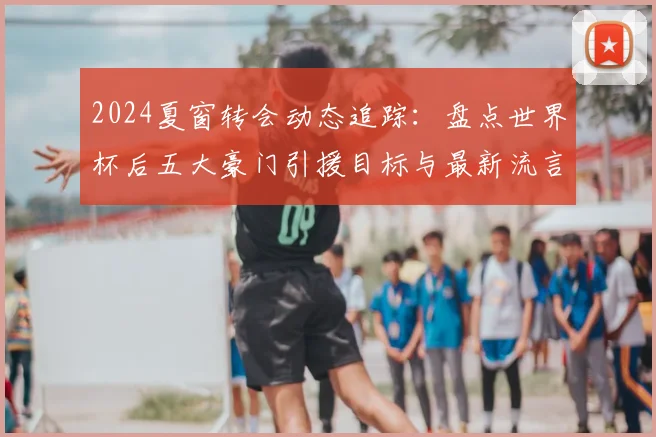 2024夏窗转会动态追踪：盘点世界杯后五大豪门引援目标与最新流言